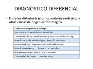 DIAGNÓSTICO DIFERENCIAL
• Entre los distintos trastornos motores esofágicos y
otras causas de origen extraesofágico.
Espasmo esofágico distal Esófago
Poliomielitis Esclerosis lateral amiotrófica
Enfermedad de Parkinson Tumores y trastornos del nervio vago
Distrofia muscular oculofaríngea, Distrofia miotónica
Miastenia Gravis; hipercontráctil o de Jackhammer.
Divertículo de Zenker ; Ausencia de peristalsis
Disfagia orofaríngea Evento cerebrovascular
Enfermedad de Chagas, pseudoacalasia
 