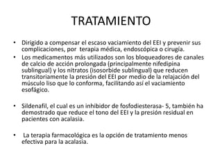 TRATAMIENTO
• Dirigido a compensar el escaso vaciamiento del EEI y prevenir sus
complicaciones, por terapia médica, endoscópica o cirugía.
• Los medicamentos más utilizados son los bloqueadores de canales
de calcio de acción prolongada (principalmente nifedipina
sublingual) y los nitratos (isosorbide sublingual) que reducen
transitoriamente la presión del EEI por medio de la relajación del
músculo liso que lo conforma, facilitando así el vaciamiento
esofágico.
• Sildenafil, el cual es un inhibidor de fosfodiesterasa- 5, también ha
demostrado que reduce el tono del EEI y la presión residual en
pacientes con acalasia.
• La terapia farmacológica es la opción de tratamiento menos
efectiva para la acalasia.
 