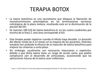 TERAPIA BOTOX
• La toxina botulínica es una neurotoxina que bloquea la liberación de
neurotransmisores presinápticos en las terminaciones nerviosas
colinérgicas de la placa motora, resultando esto en la disminución de la
presión del EEI.
• Se inyectan 100 (UI) de toxina botulínica-A, en los cuatro cuadrantes por
encima de la línea Z, esta área corresponde al EEI.
• Esta terapia puede repetirse cuando el efecto haya decaído. La duración
del efecto ronda los 6-12 meses en la mayoría de los pacientes. Distintos
estudios han probado la eficacia de la inyección de toxina botulínica para
mejorar los síntomas a corto plazo.
• Sin embargo, usualmente son necesarias inyecciones a repetición,
debido a que dicha toxina tiene un rango de acción corto, que podría
complicarse con el desarrollo de anticuerpos, ocasionando que las
aplicaciones futuras de la toxina sean inefectivas.
Hauser, S. (2015). Mayo Clinic Gastroenterology and Hepatology Board Review, (5° ed). Estados Unidos: Oxford University Press.
 