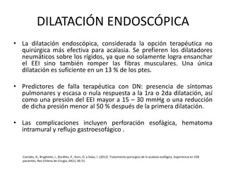 DILATACIÓN ENDOSCÓPICA
• La dilatación endoscópica, considerada la opción terapéutica no
quirúrgica más efectiva para acalasia. Se prefieren los dilatadores
neumáticos sobre los rígidos, ya que no solamente logra ensanchar
el EEI sino también romper las fibras musculares. Una única
dilatación es suficiente en un 13 % de los ptes.
• Predictores de falla terapéutica con DN: presencia de síntomas
pulmonares y escasa o nula respuesta a la 1ra o 2da dilatación, así
como una presión del EEI mayor a 15 – 30 mmHg o una reducción
de dicha presión menor al 50 % después de la primera dilatación.
• Las complicaciones incluyen perforación esofágica, hematoma
intramural y reflujo gastroesofágico .
Csendes, A., Braghetto, I., Burdiles, P., Korn, O. y Salas, J. (2012). Tratamiento quirúrgico de la acalasia esofágica. Experiencia en 328
pacientes. Rev Chilena de Cirugía, 64(1), 46-51.
 