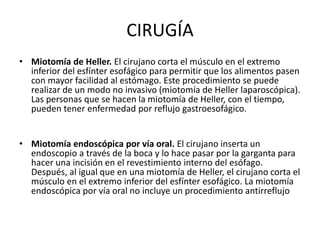 CIRUGÍA
• Miotomía de Heller. El cirujano corta el músculo en el extremo
inferior del esfínter esofágico para permitir que los alimentos pasen
con mayor facilidad al estómago. Este procedimiento se puede
realizar de un modo no invasivo (miotomía de Heller laparoscópica).
Las personas que se hacen la miotomía de Heller, con el tiempo,
pueden tener enfermedad por reflujo gastroesofágico.
• Miotomía endoscópica por vía oral. El cirujano inserta un
endoscopio a través de la boca y lo hace pasar por la garganta para
hacer una incisión en el revestimiento interno del esófago.
Después, al igual que en una miotomía de Heller, el cirujano corta el
músculo en el extremo inferior del esfínter esofágico. La miotomía
endoscópica por vía oral no incluye un procedimiento antirreflujo
 