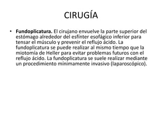 CIRUGÍA
• Fundoplicatura. El cirujano envuelve la parte superior del
estómago alrededor del esfínter esofágico inferior para
tensar el músculo y prevenir el reflujo ácido. La
fundoplicatura se puede realizar al mismo tiempo que la
miotomía de Heller para evitar problemas futuros con el
reflujo ácido. La fundoplicatura se suele realizar mediante
un procedimiento mínimamente invasivo (laparoscópico).
 