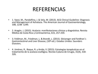 REFERENCIAS
• 1. Vaezi, M., Pandolfino, J. & Vela, M. (2013). ACG Clinical Guideline: Diagnosis
and Management of Achalasia. The American Journal of Gastroenterology,
108, 1238- 1249.
• 2. Aragón, J. (2015). Acalasia: manifestaciones clínicas y diagnóstico. Revista
Médica de Costa Rica y Centroamérica, 615, 257-259.
• 3. Feldman, M., Friedman, L. & Brandt, L. (2015). Sleisenger and Fordtran´s
Gastrointestinal and Liver Disease, (10º ed.). Estados Unidos: Saunders
Elseviers.
• 4. Jiménez, R., Roque, R. y Anido, V. (2015). Estrategias terapéuticas en el
tratamiento de la acalasia esofágica. Revista Cubana de Cirugía, 31(4), 318-
326.
 