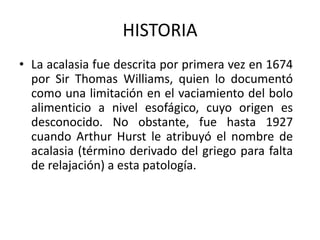 HISTORIA
• La acalasia fue descrita por primera vez en 1674
por Sir Thomas Williams, quien lo documentó
como una limitación en el vaciamiento del bolo
alimenticio a nivel esofágico, cuyo origen es
desconocido. No obstante, fue hasta 1927
cuando Arthur Hurst le atribuyó el nombre de
acalasia (término derivado del griego para falta
de relajación) a esta patología.
 