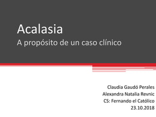 Acalasia
A propósito de un caso clínico
Claudia Gaudó Perales
Alexandra Natalia Revnic
CS: Fernando el Católico
23.10.2018
 