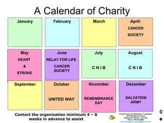 A Calendar of Charity January February March April: CANCER SOCIETY May HEART  & STROKE June RELAY FOR LIFE  CANCER SOCIETY July C N I B August C N I B “ Creative Sales and Marketing, IT strategies” ACE Management Group Designed by Stacey L. Vernooy Phone:  905-333-5698 [email_address] September October UNITED WAY November REMEMBRANCE DAY December SALVATION ARMY Contact the organization minimum 4 – 6 weeks in advance to assist 