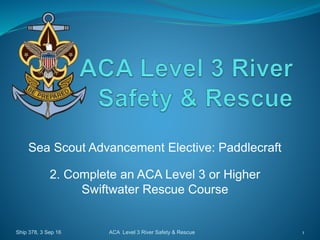 Sea Scout Advancement Elective: Paddlecraft
2. Complete an ACA Level 3 or Higher
Swiftwater Rescue Course
Ship 378, 3 Sep 16 1ACA Level 3 River Safety & Rescue
 