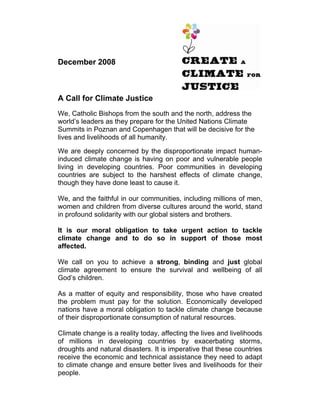December 2008



A Call for Climate Justice
We, Catholic Bishops from the south and the north, address the
world’s leaders as they prepare for the United Nations Climate
Summits in Poznan and Copenhagen that will be decisive for the
lives and livelihoods of all humanity.

We are deeply concerned by the disproportionate impact human-
induced climate change is having on poor and vulnerable people
living in developing countries. Poor communities in developing
countries are subject to the harshest effects of climate change,
though they have done least to cause it.

We, and the faithful in our communities, including millions of men,
women and children from diverse cultures around the world, stand
in profound solidarity with our global sisters and brothers.

It is our moral obligation to take urgent action to tackle
climate change and to do so in support of those most
affected.

We call on you to achieve a strong, binding and just global
climate agreement to ensure the survival and wellbeing of all
God’s children.

As a matter of equity and responsibility, those who have created
the problem must pay for the solution. Economically developed
nations have a moral obligation to tackle climate change because
of their disproportionate consumption of natural resources.

Climate change is a reality today, affecting the lives and livelihoods
of millions in developing countries by exacerbating storms,
droughts and natural disasters. It is imperative that these countries
receive the economic and technical assistance they need to adapt
to climate change and ensure better lives and livelihoods for their
people.
 