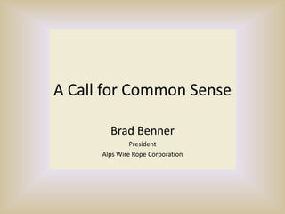 A Call for Common Sense Brad Benner President Alps Wire Rope Corporation 