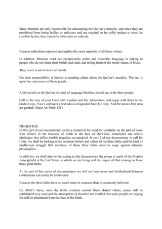 Since Muslims are only responsible for announcing the Qur’an’s morality, and since they are
prohibited from being bullies or enforcers and are required to be softly spoken to even the
cruellest tyrant, they cannot be extremists or radicals.
Because radicalism espouses and applies the exact opposite of all these virtues.
In addition, Muslims must use exceptionally polite and respectful language in talking to
people who do not share their beliefs and ideas and telling them of the moral values of Islam.
They never resort to force or threats.
For their responsibility is limited to teaching others about the Qur’an’s morality. The rest is
up to the conscience of those people.
Allah reveals in the Qur’an the kind of language Muslims should use with other people:
Call to the way of your Lord with wisdom and fair admonition, and argue with them in the
kindest way. Your Lord knows best who is misguided from His way. And He knows best who
are guided. (Surat An-Nahl: 125)
PRESENTER:
In this part of our documentary we have looked at the need for solidarity on the part of those
who believe in the Oneness of Allah in the face of Darwinist, materialist and atheist
ideologies that inflict terrible tragedies on mankind. In part 2 of our documentary A call for
Unity, we shall be looking at the common beliefs and values of the three faiths and the kind of
intellectual struggle that members of these three faiths need to wage against atheistic
philosophies.
In addition, we shall also be discussing in this documentary the return to earth of the Prophet
Jesus (pbuh) in the End Times in which we are living and the impact of that coming on these
three great faiths.
At the end of this series of documentaries we will see how union and brotherhood between
civilizations can easily be established.
Because the three faiths have so much more in common than is commonly believed.
By Allah’s leave, once the faiths coalesce around these shared values, peace will be
established very soon and the atmosphere of disorder and conflict that some people are hoping
for will be eliminated from the face of the Earth.
 