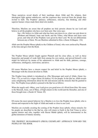 These narratives reveal details of their teachings about Allah and His religion, their
ideological fight against unbelievers, and the responses they received from the people they
invited to faith. The Prophets’ patience, selflessness, sincerity, fine thinking, and other
superior human virtues made them ideal role models.
Therefore, Muslims are aware that all prophets are holy persons chosen by our Lord and
believe in all the prophets who have ever been sent. One verse says:
Say: »We believe in Allah and what has been sent down to us, what was sent down to
Abraham and Ishmael, Isaac and Jacob, and the Tribes; what Moses and Jesus were
given; and what all of the Prophets were given by their Lord. We do not differentiate
between any of them. We are Muslims submitted to Him.« (Surat Al-Baqara: 136)
Allah sent the Prophet Moses (pbuh) to the Children of Israel, who were enslaved by Pharaoh
at the time and gave him the Book.
The Prophet Moses (pbuh) fought against Pharaoh and his close allies, as well as those
hypocrites and people of weak faith from among his own nation, and proved himself a role
model for believers by means of his submission to Allah and his faith, patience, courage,
selflessness, intelligence, motivation, and drive.
Of course Muslims have a sincere respect for and belief in the Prophet Moses (pbuh), a
Messenger with the closest devotion to Allah.
The Prophet Jesus (pbuh) is introduced as »The Messenger and word of Allah« (Surat An-
Nisa: 171), as well as a »sign« (Surat Al-Anbiya: 91) for people. In the Qur’an, Allah reveals
some enlightening information about his life and mission and the miracles that He granted to
him. The Prophet Jesus (pbuh) is praised in the Qur’an as follows:
When the angels said: »Mary, your Lord gives you good news of a Word from Him. His name
is the Messiah, Jesus, son of Mary, of high esteem in this world and the Hereafter, and one of
those brought near.« (Surah Al ’Imran: 45)
Of course the most natural behavior for a Muslim is to love the Prophet Jesus (pbuh), who is
chosen and respected in the Sight of Allah and made so close to our Lord.
Muslims are excitedly awaiting the coming of the Prophet Jesus (pbuh), whose miracles for
his people are described in the Qur’an, who will return to Earth in the End Times to strive
against deniers and who, together with Hazrat Mahdi (pbuh), will be instrumental in the
global dominion of Islamic morality.
THE PROPHET MUHAMMAD’S (PBUH) EXEMPLARY APPROACH TOWARD THE
PEOPLE OF THE BOOK
 
