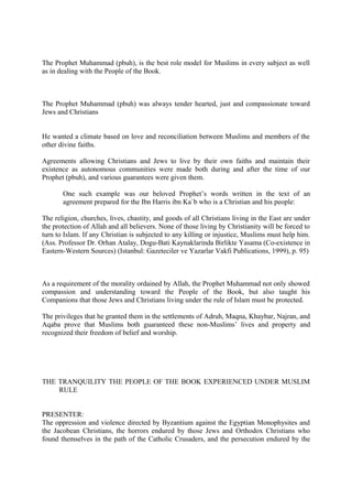 The Prophet Muhammad (pbuh), is the best role model for Muslims in every subject as well
as in dealing with the People of the Book.
The Prophet Muhammad (pbuh) was always tender hearted, just and compassionate toward
Jews and Christians
He wanted a climate based on love and reconciliation between Muslims and members of the
other divine faiths.
Agreements allowing Christians and Jews to live by their own faiths and maintain their
existence as autonomous communities were made both during and after the time of our
Prophet (pbuh), and various guarantees were given them.
One such example was our beloved Prophet’s words written in the text of an
agreement prepared for the Ibn Harris ibn Ka`b who is a Christian and his people:
The religion, churches, lives, chastity, and goods of all Christians living in the East are under
the protection of Allah and all believers. None of those living by Christianity will be forced to
turn to Islam. If any Christian is subjected to any killing or injustice, Muslims must help him.
(Ass. Professor Dr. Orhan Atalay, Dogu-Bati Kaynaklarinda Birlikte Yasama (Co-existence in
Eastern-Western Sources) (Istanbul: Gazeteciler ve Yazarlar Vakfi Publications, 1999), p. 95)
As a requirement of the morality ordained by Allah, the Prophet Muhammad not only showed
compassion and understanding toward the People of the Book, but also taught his
Companions that those Jews and Christians living under the rule of Islam must be protected.
The privileges that he granted them in the settlements of Adruh, Maqna, Khaybar, Najran, and
Aqaba prove that Muslims both guaranteed these non-Muslims’ lives and property and
recognized their freedom of belief and worship.
THE TRANQUILITY THE PEOPLE OF THE BOOK EXPERIENCED UNDER MUSLIM
RULE
PRESENTER:
The oppression and violence directed by Byzantium against the Egyptian Monophysites and
the Jacobean Christians, the horrors endured by those Jews and Orthodox Christians who
found themselves in the path of the Catholic Crusaders, and the persecution endured by the
 