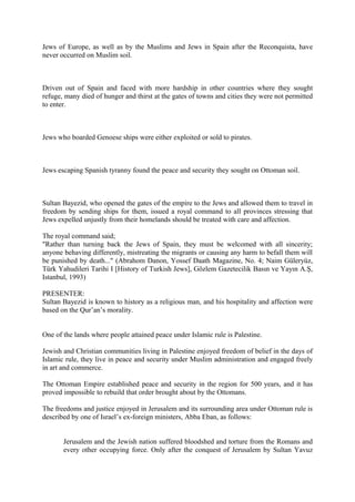 Jews of Europe, as well as by the Muslims and Jews in Spain after the Reconquista, have
never occurred on Muslim soil.
Driven out of Spain and faced with more hardship in other countries where they sought
refuge, many died of hunger and thirst at the gates of towns and cities they were not permitted
to enter.
Jews who boarded Genoese ships were either exploited or sold to pirates.
Jews escaping Spanish tyranny found the peace and security they sought on Ottoman soil.
Sultan Bayezid, who opened the gates of the empire to the Jews and allowed them to travel in
freedom by sending ships for them, issued a royal command to all provinces stressing that
Jews expelled unjustly from their homelands should be treated with care and affection.
The royal command said;
"Rather than turning back the Jews of Spain, they must be welcomed with all sincerity;
anyone behaving differently, mistreating the migrants or causing any harm to befall them will
be punished by death..." (Abrahom Danon, Yossef Daath Magazine, No. 4; Naim Güleryüz,
Türk Yahudileri Tarihi I [History of Turkish Jews], Gözlem Gazetecilik Basın ve Yayın A.Ş,
Istanbul, 1993)
PRESENTER:
Sultan Bayezid is known to history as a religious man, and his hospitality and affection were
based on the Qur’an’s morality.
One of the lands where people attained peace under Islamic rule is Palestine.
Jewish and Christian communities living in Palestine enjoyed freedom of belief in the days of
Islamic rule, they live in peace and security under Muslim administration and engaged freely
in art and commerce.
The Ottoman Empire established peace and security in the region for 500 years, and it has
proved impossible to rebuild that order brought about by the Ottomans.
The freedoms and justice enjoyed in Jerusalem and its surrounding area under Ottoman rule is
described by one of Israel’s ex-foreign ministers, Abba Eban, as follows:
Jerusalem and the Jewish nation suffered bloodshed and torture from the Romans and
every other occupying force. Only after the conquest of Jerusalem by Sultan Yavuz
 