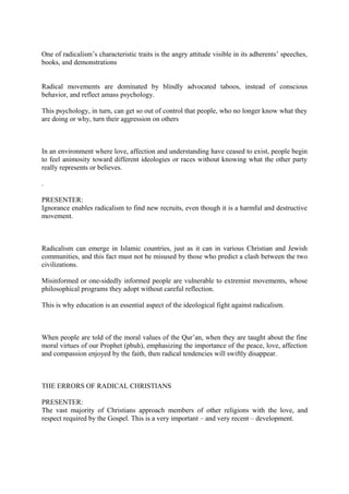 One of radicalism’s characteristic traits is the angry attitude visible in its adherents’ speeches,
books, and demonstrations
Radical movements are dominated by blindly advocated taboos, instead of conscious
behavior, and reflect amass psychology.
This psychology, in turn, can get so out of control that people, who no longer know what they
are doing or why, turn their aggression on others
In an environment where love, affection and understanding have ceased to exist, people begin
to feel animosity toward different ideologies or races without knowing what the other party
really represents or believes.
.
PRESENTER:
Ignorance enables radicalism to find new recruits, even though it is a harmful and destructive
movement.
Radicalism can emerge in Islamic countries, just as it can in various Christian and Jewish
communities, and this fact must not be misused by those who predict a clash between the two
civilizations.
Misinformed or one-sidedly informed people are vulnerable to extremist movements, whose
philosophical programs they adopt without careful reflection.
This is why education is an essential aspect of the ideological fight against radicalism.
When people are told of the moral values of the Qur’an, when they are taught about the fine
moral virtues of our Prophet (pbuh), emphasizing the importance of the peace, love, affection
and compassion enjoyed by the faith, then radical tendencies will swiftly disappear.
THE ERRORS OF RADICAL CHRISTIANS
PRESENTER:
The vast majority of Christians approach members of other religions with the love, and
respect required by the Gospel. This is a very important – and very recent – development.
 