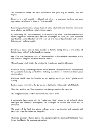 The conservative outlook that once predominated has given way to affection, love and
respect.
However, it is still possible – although not often – to encounter harshness and even
aggressions toward non-Christians in Christian world.
Some religious leaders make untrue statements about other faiths and claim that believers in
those religions are sinful and guilty in their own eyes.
By maintaining the Crusades mentality in the Middle Ages, some Christian leaders continue
to make aggressive comments about Muslims, misinterpret the Torah, and claim that in the
near future a Muslim-Christian war will occur. Or, even worse, they claim that such a war is
both necessary and unavoidable.
However, as can be seen in many examples in history, calling people to war instead of
building peace will only inflict tragedy on mankind.
One of the most fundamental errors of Christian radicals is their belief in Armageddon, which
they think will take place before the Messiah’s arrival.
This unfounded belief violates the morality that Jesus (pbuh) taught to Christians.
Because a reading of the Gospel shows that the Prophet Jesus (pbuh) always recommended
love, peace and friendship and that those harboring expectations of war are in a state of grave
misconception.
Christians should know that Muslims are also awaiting the Prophet Jesus’ (pbuh) second
coming.
For this miracle is foretold in the Qur’an and in the Prophet Muhammad‘s (pbuh) hadiths.
Therefore, Muslims and Christians should make joint preparations for his arrival.
The best preparation is to adopt the morality that pleases Allah.
It must not be forgotten that after the Prophet Jesus (pbuh) returns, he will defeat all atheist
ideologies and idolatrous philosophies; such ideologies as fascism and racism will be
eradicated.
The world will be freed from ethnic violence, tyranny, and injustice; and humanity will
experience peace, happiness, and tranquility.
Therefore, genuinely religious people who are preparing for the coming of the Prophet Jesus
(pbuh) should make the necessary preparations.
 