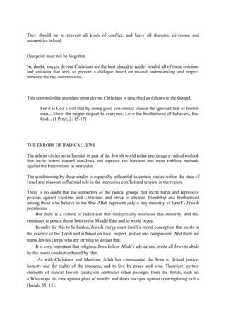 They should try to prevent all kinds of conflict, and leave all disputes, divisions, and
animosities behind.
One point must not be forgotten.
No doubt, sincere devout Christians are the best placed to render invalid all of those opinions
and attitudes that seek to prevent a dialogue based on mutual understanding and respect
between the two communities.
This responsibility attendant upon devout Christians is described as follows in the Gospel:
For it is God’s will that by doing good you should silence the ignorant talk of foolish
men... Show the proper respect to everyone. Love the brotherhood of believers, fear
God... (1 Peter, 2: 15-17)
THE ERRORS OF RADICAL JEWS
The atheist circles so influential in part of the Jewish world today encourage a radical outlook
that incite hatred toward non-Jews and espouse the harshest and most ruthless methods
against the Palestinians in particular.
The conditioning by these circles is especially influential in certain circles within the state of
Israel and plays an influential role in the increasing conflict and tension in the region.
There is no doubt that the supporters of the radical groups that incite harsh and repressive
policies against Muslims and Christians and strive to obstruct friendship and brotherhood
among those who believe in the One Allah represent only a tiny minority of Israel’s Jewish
population.
But there is a culture of radicalism that intellectually nourishes this minority, and this
continues to pose a threat both to the Middle East and to world peace.
In order for this to be healed, Jewish clergy must instill a moral conception that exists in
the essence of the Torah and is based on love, respect, justice and compassion. And there are
many Jewish clergy who are striving to do just that.
It is very important that religious Jews follow Allah’s advice and invite all Jews to abide
by the moral conduct ordained by Him.
As with Christians and Muslims, Allah has commanded the Jews to defend justice,
honesty and the rights of the innocent, and to live by peace and love. Therefore, certain
elements of radical Jewish fanaticism contradict other passages from the Torah, such as:
« Who stops his ears against plots of murder and shuts his eyes against contemplating evil »
(Isaiah, 33: 15).
 