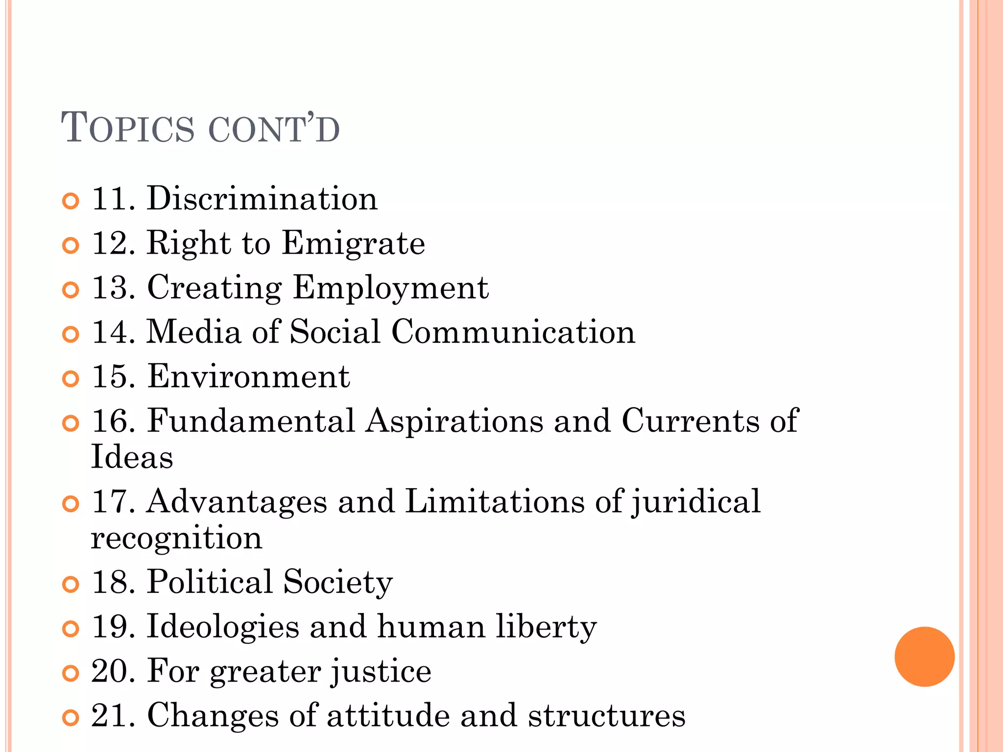 TOPICS CONT’D
 11. Discrimination
 12. Right to Emigrate
 13. Creating Employment
 14. Media of Social Communication
 15. Environment
 16. Fundamental Aspirations and Currents of
Ideas
 17. Advantages and Limitations of juridical
recognition
 18. Political Society
 19. Ideologies and human liberty
 20. For greater justice
 21. Changes of attitude and structures
 