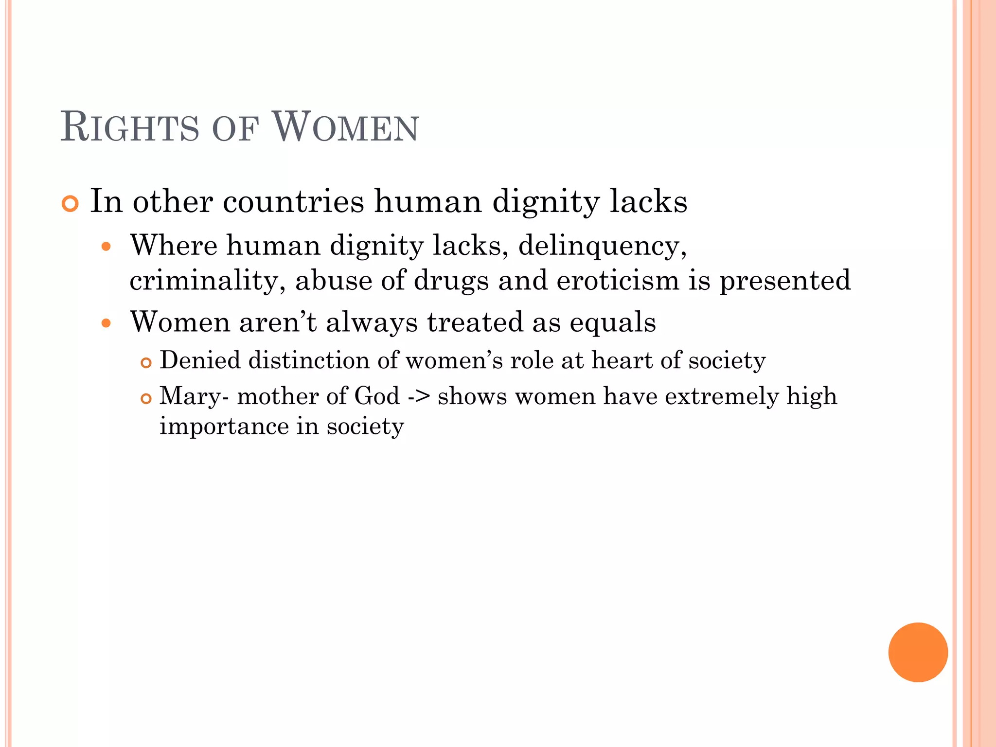RIGHTS OF WOMEN
 In other countries human dignity lacks
 Where human dignity lacks, delinquency,
criminality, abuse of drugs and eroticism is presented
 Women aren’t always treated as equals
 Denied distinction of women’s role at heart of society
 Mary- mother of God -> shows women have extremely high
importance in society
 