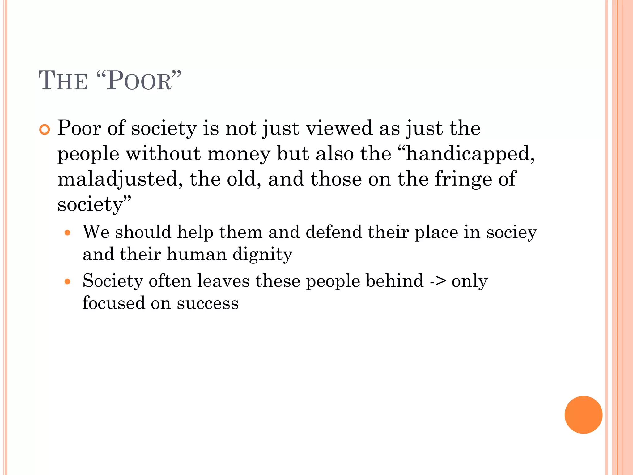 THE “POOR”
 Poor of society is not just viewed as just the
people without money but also the “handicapped,
maladjusted, the old, and those on the fringe of
society”
 We should help them and defend their place in sociey
and their human dignity
 Society often leaves these people behind -> only
focused on success
 