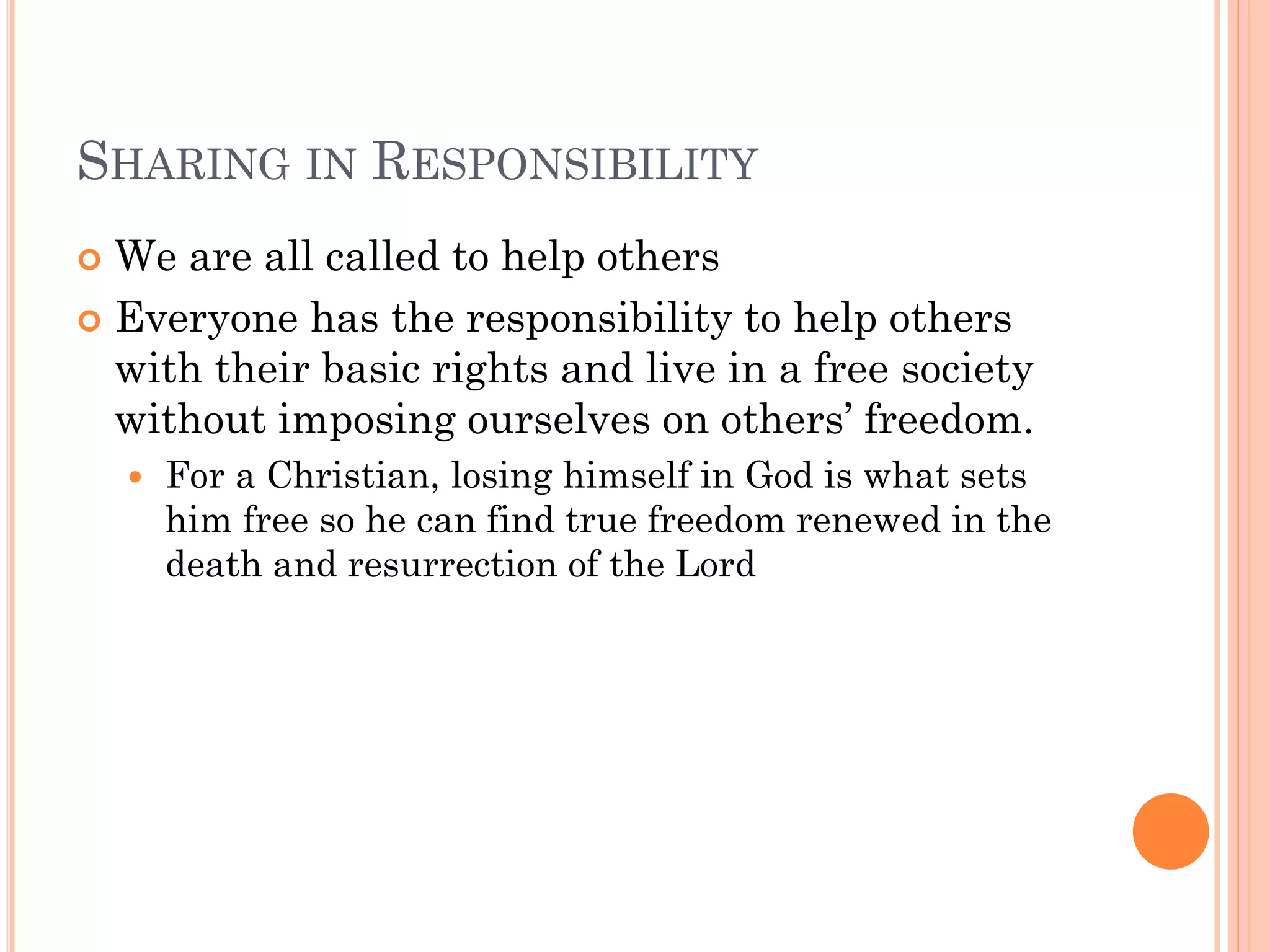 SHARING IN RESPONSIBILITY
 We are all called to help others
 Everyone has the responsibility to help others
with their basic rights and live in a free society
without imposing ourselves on others’ freedom.
 For a Christian, losing himself in God is what sets
him free so he can find true freedom renewed in the
death and resurrection of the Lord
 