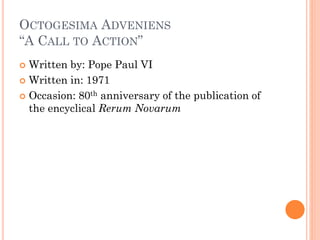 OCTOGESIMA ADVENIENS
“A CALL TO ACTION”
 Written by: Pope Paul VI
 Written in: 1971
 Occasion: 80th anniversary of the publication of
the encyclical Rerum Novarum
 