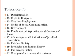 TOPICS CONT’D
 11. Discrimination
 12. Right to Emigrate
 13. Creating Employment
 14. Media of Social Communication
 15. Environment
 16. Fundamental Aspirations and Currents of
Ideas
 17. Advantages and Limitations of juridical
recognition
 18. Political Society
 19. Ideologies and human liberty
 20. For greater justice
 21. Changes of attitude and structures
 