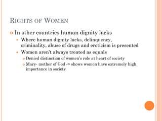RIGHTS OF WOMEN
 In other countries human dignity lacks
 Where human dignity lacks, delinquency,
criminality, abuse of drugs and eroticism is presented
 Women aren’t always treated as equals
 Denied distinction of women’s role at heart of society
 Mary- mother of God -> shows women have extremely high
importance in society
 
