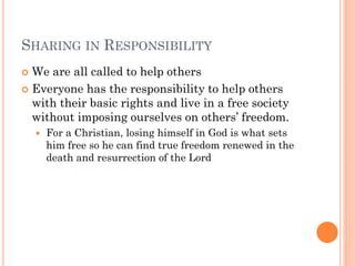 SHARING IN RESPONSIBILITY
 We are all called to help others
 Everyone has the responsibility to help others
with their basic rights and live in a free society
without imposing ourselves on others’ freedom.
 For a Christian, losing himself in God is what sets
him free so he can find true freedom renewed in the
death and resurrection of the Lord
 