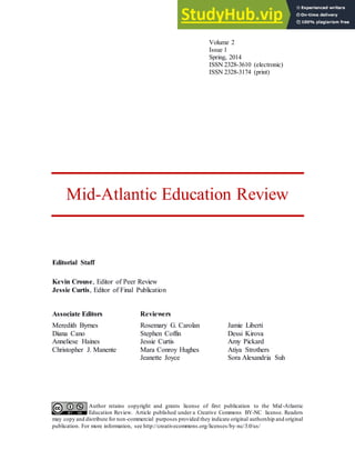 Author retains copyright and grants license of first publication to the Mid-Atlantic
Education Review. Article published under a Creative Commons BY-NC license. Readers
may copy and distribute for non-commercial purposes provided they indicate original authorship and original
publication. For more information, see http://creativecommons.org/licenses/by-nc/3.0/us/
Volume 2
Issue 1
Spring, 2014
ISSN 2328-3610 (electronic)
ISSN 2328-3174 (print)
Mid-Atlantic Education Review
Editorial Staff
Kevin Crouse, Editor of Peer Review
Jessie Curtis, Editor of Final Publication
Associate Editors
Meredith Byrnes
Diana Cano
Anneliese Haines
Christopher J. Manente
Reviewers
Rosemary G. Carolan
Stephen Coffin
Jessie Curtis
Mara Conroy Hughes
Jeanette Joyce
Jamie Liberti
Dessi Kirova
Amy Pickard
Atiya Strothers
Sora Alexandria Suh
 