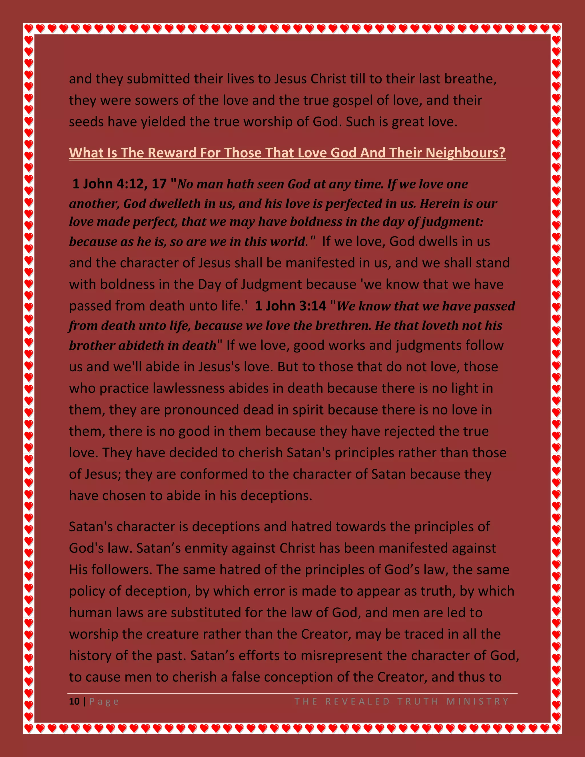 10 | P a g e T H E R E V E A L E D T R U T H M I N I S T R Y
and they submitted their lives to Jesus Christ till to their last breathe,
they were sowers of the love and the true gospel of love, and their
seeds have yielded the true worship of God. Such is great love.
What Is The Reward For Those That Love God And Their Neighbours?
1 John 4:12, 17 "No man hath seen God at any time. If we love one
another, God dwelleth in us, and his love is perfected in us. Herein is our
love made perfect, that we may have boldness in the day of judgment:
because as he is, so are we in this world." If we love, God dwells in us
and the character of Jesus shall be manifested in us, and we shall stand
with boldness in the Day of Judgment because 'we know that we have
passed from death unto life.' 1 John 3:14 "We know that we have passed
from death unto life, because we love the brethren. He that loveth not his
brother abideth in death" If we love, good works and judgments follow
us and we'll abide in Jesus's love. But to those that do not love, those
who practice lawlessness abides in death because there is no light in
them, they are pronounced dead in spirit because there is no love in
them, there is no good in them because they have rejected the true
love. They have decided to cherish Satan's principles rather than those
of Jesus; they are conformed to the character of Satan because they
have chosen to abide in his deceptions.
Satan's character is deceptions and hatred towards the principles of
God's law. Satan’s enmity against Christ has been manifested against
His followers. The same hatred of the principles of God’s law, the same
policy of deception, by which error is made to appear as truth, by which
human laws are substituted for the law of God, and men are led to
worship the creature rather than the Creator, may be traced in all the
history of the past. Satan’s efforts to misrepresent the character of God,
to cause men to cherish a false conception of the Creator, and thus to
 