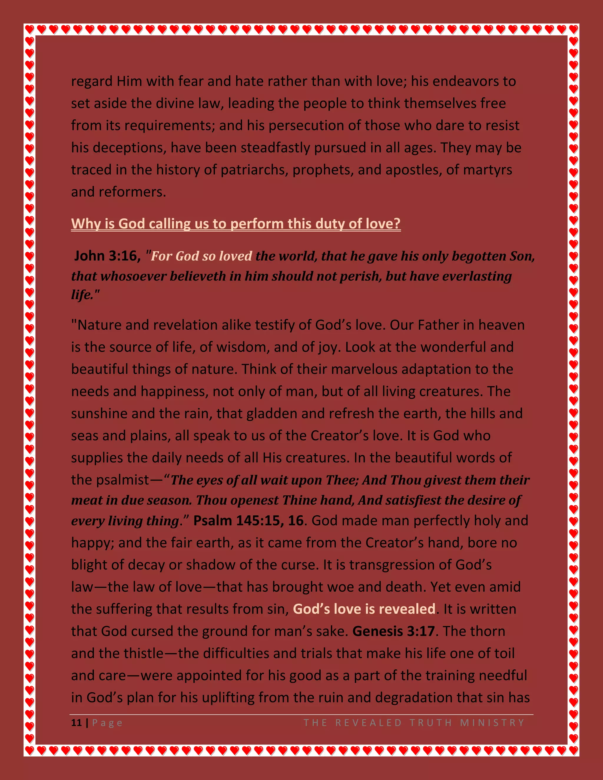 11 | P a g e T H E R E V E A L E D T R U T H M I N I S T R Y
regard Him with fear and hate rather than with love; his endeavors to
set aside the divine law, leading the people to think themselves free
from its requirements; and his persecution of those who dare to resist
his deceptions, have been steadfastly pursued in all ages. They may be
traced in the history of patriarchs, prophets, and apostles, of martyrs
and reformers.
Why is God calling us to perform this duty of love?
John 3:16, "For God so loved the world, that he gave his only begotten Son,
that whosoever believeth in him should not perish, but have everlasting
life."
"Nature and revelation alike testify of God’s love. Our Father in heaven
is the source of life, of wisdom, and of joy. Look at the wonderful and
beautiful things of nature. Think of their marvelous adaptation to the
needs and happiness, not only of man, but of all living creatures. The
sunshine and the rain, that gladden and refresh the earth, the hills and
seas and plains, all speak to us of the Creator’s love. It is God who
supplies the daily needs of all His creatures. In the beautiful words of
the psalmist—“The eyes of all wait upon Thee; And Thou givest them their
meat in due season. Thou openest Thine hand, And satisfiest the desire of
every living thing.” Psalm 145:15, 16. God made man perfectly holy and
happy; and the fair earth, as it came from the Creator’s hand, bore no
blight of decay or shadow of the curse. It is transgression of God’s
law—the law of love—that has brought woe and death. Yet even amid
the suffering that results from sin, God’s love is revealed. It is written
that God cursed the ground for man’s sake. Genesis 3:17. The thorn
and the thistle—the difficulties and trials that make his life one of toil
and care—were appointed for his good as a part of the training needful
in God’s plan for his uplifting from the ruin and degradation that sin has
 
