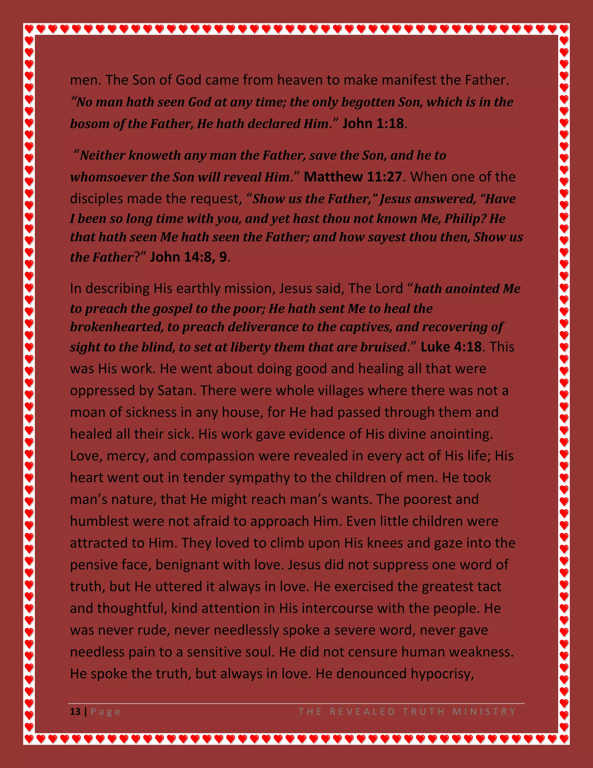 13 | P a g e T H E R E V E A L E D T R U T H M I N I S T R Y
men. The Son of God came from heaven to make manifest the Father.
“No man hath seen God at any time; the only begotten Son, which is in the
bosom of the Father, He hath declared Him.” John 1:18.
“Neither knoweth any man the Father, save the Son, and he to
whomsoever the Son will reveal Him.” Matthew 11:27. When one of the
disciples made the request, “Show us the Father,” Jesus answered, “Have
I been so long time with you, and yet hast thou not known Me, Philip? He
that hath seen Me hath seen the Father; and how sayest thou then, Show us
the Father?” John 14:8, 9.
In describing His earthly mission, Jesus said, The Lord “hath anointed Me
to preach the gospel to the poor; He hath sent Me to heal the
brokenhearted, to preach deliverance to the captives, and recovering of
sight to the blind, to set at liberty them that are bruised.” Luke 4:18. This
was His work. He went about doing good and healing all that were
oppressed by Satan. There were whole villages where there was not a
moan of sickness in any house, for He had passed through them and
healed all their sick. His work gave evidence of His divine anointing.
Love, mercy, and compassion were revealed in every act of His life; His
heart went out in tender sympathy to the children of men. He took
man’s nature, that He might reach man’s wants. The poorest and
humblest were not afraid to approach Him. Even little children were
attracted to Him. They loved to climb upon His knees and gaze into the
pensive face, benignant with love. Jesus did not suppress one word of
truth, but He uttered it always in love. He exercised the greatest tact
and thoughtful, kind attention in His intercourse with the people. He
was never rude, never needlessly spoke a severe word, never gave
needless pain to a sensitive soul. He did not censure human weakness.
He spoke the truth, but always in love. He denounced hypocrisy,
 