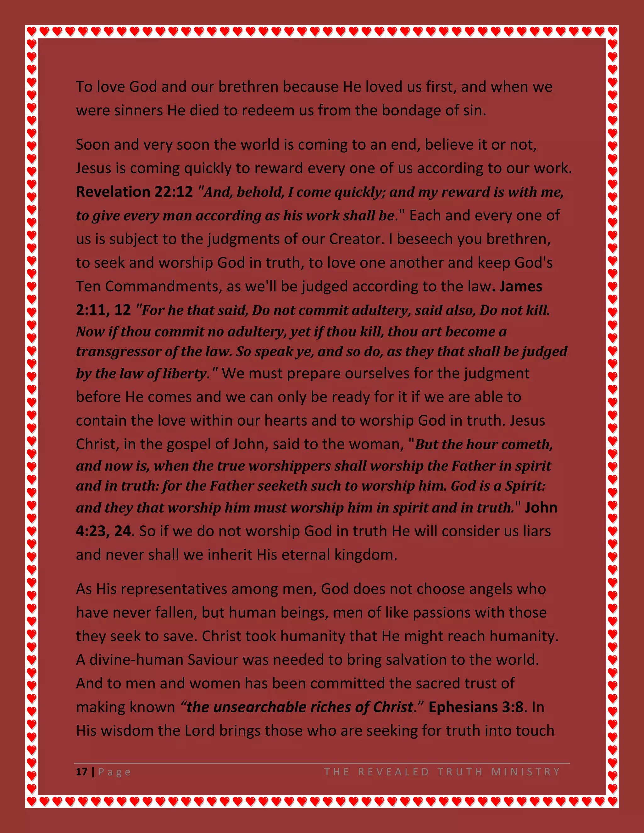 17 | P a g e T H E R E V E A L E D T R U T H M I N I S T R Y
To love God and our brethren because He loved us first, and when we
were sinners He died to redeem us from the bondage of sin.
Soon and very soon the world is coming to an end, believe it or not,
Jesus is coming quickly to reward every one of us according to our work.
Revelation 22:12 "And, behold, I come quickly; and my reward is with me,
to give every man according as his work shall be." Each and every one of
us is subject to the judgments of our Creator. I beseech you brethren,
to seek and worship God in truth, to love one another and keep God's
Ten Commandments, as we'll be judged according to the law. James
2:11, 12 "For he that said, Do not commit adultery, said also, Do not kill.
Now if thou commit no adultery, yet if thou kill, thou art become a
transgressor of the law. So speak ye, and so do, as they that shall be judged
by the law of liberty." We must prepare ourselves for the judgment
before He comes and we can only be ready for it if we are able to
contain the love within our hearts and to worship God in truth. Jesus
Christ, in the gospel of John, said to the woman, "But the hour cometh,
and now is, when the true worshippers shall worship the Father in spirit
and in truth: for the Father seeketh such to worship him. God is a Spirit:
and they that worship him must worship him in spirit and in truth." John
4:23, 24. So if we do not worship God in truth He will consider us liars
and never shall we inherit His eternal kingdom.
As His representatives among men, God does not choose angels who
have never fallen, but human beings, men of like passions with those
they seek to save. Christ took humanity that He might reach humanity.
A divine-human Saviour was needed to bring salvation to the world.
And to men and women has been committed the sacred trust of
making known “the unsearchable riches of Christ.” Ephesians 3:8. In
His wisdom the Lord brings those who are seeking for truth into touch
 