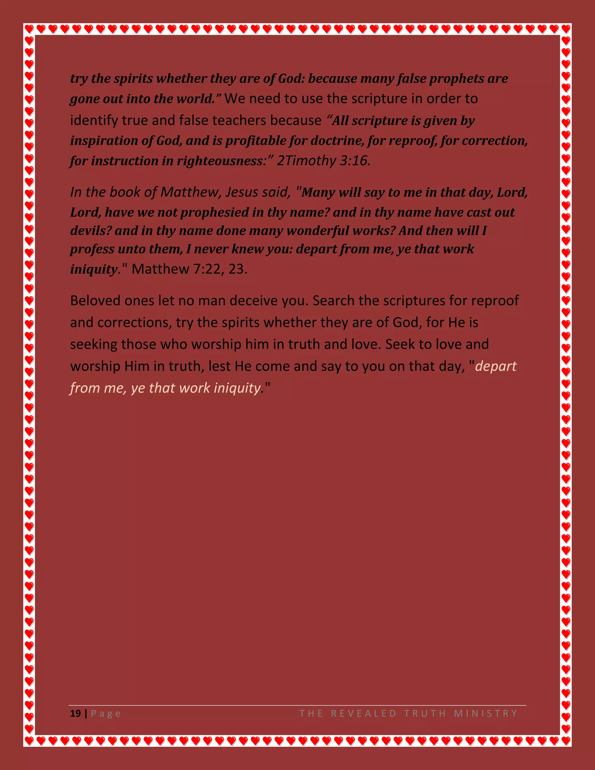 19 | P a g e T H E R E V E A L E D T R U T H M I N I S T R Y
try the spirits whether they are of God: because many false prophets are
gone out into the world.” We need to use the scripture in order to
identify true and false teachers because “All scripture is given by
inspiration of God, and is profitable for doctrine, for reproof, for correction,
for instruction in righteousness:” 2Timothy 3:16.
In the book of Matthew, Jesus said, "Many will say to me in that day, Lord,
Lord, have we not prophesied in thy name? and in thy name have cast out
devils? and in thy name done many wonderful works? And then will I
profess unto them, I never knew you: depart from me, ye that work
iniquity." Matthew 7:22, 23.
Beloved ones let no man deceive you. Search the scriptures for reproof
and corrections, try the spirits whether they are of God, for He is
seeking those who worship him in truth and love. Seek to love and
worship Him in truth, lest He come and say to you on that day, "depart
from me, ye that work iniquity."
 