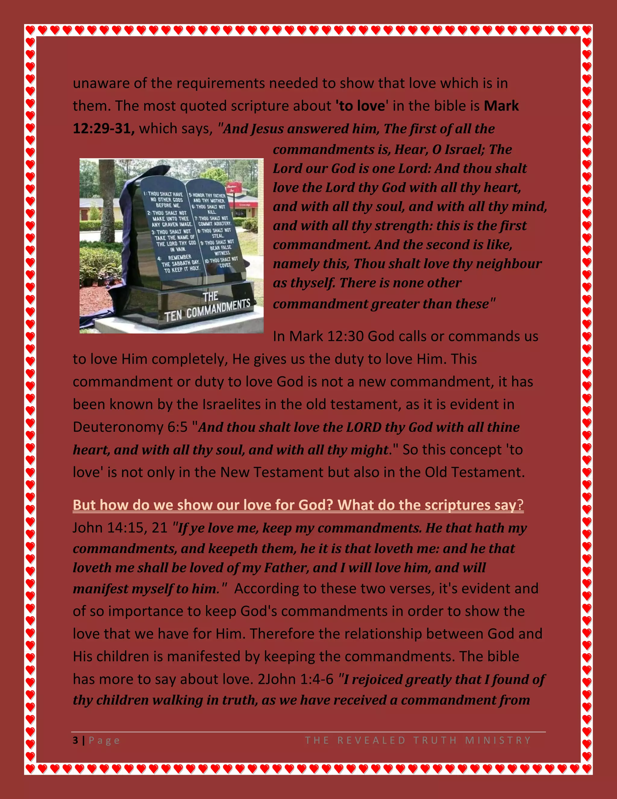 3 | P a g e T H E R E V E A L E D T R U T H M I N I S T R Y
unaware of the requirements needed to show that love which is in
them. The most quoted scripture about 'to love' in the bible is Mark
12:29-31, which says, "And Jesus answered him, The first of all the
commandments is, Hear, O Israel; The
Lord our God is one Lord: And thou shalt
love the Lord thy God with all thy heart,
and with all thy soul, and with all thy mind,
and with all thy strength: this is the first
commandment. And the second is like,
namely this, Thou shalt love thy neighbour
as thyself. There is none other
commandment greater than these"
In Mark 12:30 God calls or commands us
to love Him completely, He gives us the duty to love Him. This
commandment or duty to love God is not a new commandment, it has
been known by the Israelites in the old testament, as it is evident in
Deuteronomy 6:5 "And thou shalt love the LORD thy God with all thine
heart, and with all thy soul, and with all thy might." So this concept 'to
love' is not only in the New Testament but also in the Old Testament.
But how do we show our love for God? What do the scriptures say?
John 14:15, 21 "If ye love me, keep my commandments. He that hath my
commandments, and keepeth them, he it is that loveth me: and he that
loveth me shall be loved of my Father, and I will love him, and will
manifest myself to him." According to these two verses, it's evident and
of so importance to keep God's commandments in order to show the
love that we have for Him. Therefore the relationship between God and
His children is manifested by keeping the commandments. The bible
has more to say about love. 2John 1:4-6 "I rejoiced greatly that I found of
thy children walking in truth, as we have received a commandment from
 