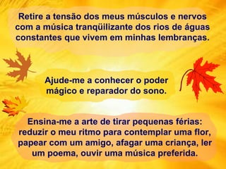 Retire a tensão dos meus músculos e nervos com a música tranqüilizante dos rios de águas constantes que vivem em minhas lembranças. Ensina-me a arte de tirar pequenas férias: reduzir o meu ritmo para contemplar uma flor, papear com um amigo, afagar uma criança, ler um poema, ouvir uma música preferida. Ajude-me a conhecer o poder mágico e reparador do sono. 