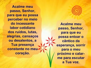 Acalme meu passo, Senhor, para que eu possa perceber no meio do incessante labor cotidiano dos ruídos, lutas, alegrias, cansaços ou desalentos, a Tua presença constante no meu coração. Acalme meu passo, Senhor, para que eu possa entoar o cântico da esperança, sorrir para o meu próximo e calar-me para escutar a Tua voz. 