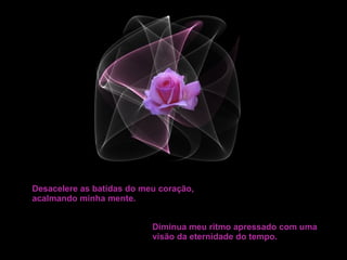 Desacelere as batidas do meu coração, acalmando minha mente. Diminua meu ritmo apressado com uma visão da eternidade do tempo. 