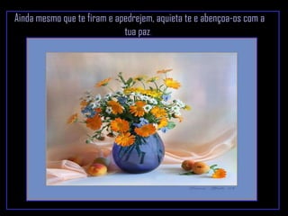 Ainda mesmo que te firam e apedrejem, aquieta te e abençoa-os com a tua paz .  