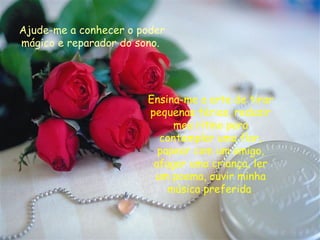 Ajude-me a conhecer o poder mágico e reparador do sono.   Ensina-me a arte de tirar pequenas férias, reduzir meu ritmo para contemplar uma flor, papear com um amigo, afagar uma criança, ler um poema, ouvir minha música preferida . 