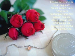 Ensina-me a arte de tirar pequenas férias, reduzir meu ritmo para contemplar uma flor, papear com um amigo, afagar uma criança, ler um poema, ouvir minha música preferida. 