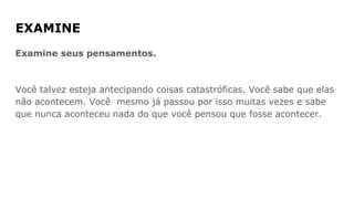 EXAMINE
Examine seus pensamentos.
Você talvez esteja antecipando coisas catastróficas. Você sabe que elas
não acontecem. Você mesmo já passou por isso muitas vezes e sabe
que nunca aconteceu nada do que você pensou que fosse acontecer.
 