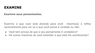 EXAMINE
Examine seus pensamentos.
Examine o que vocë está dizendo para você mesmo(a) e reflita
racionalmente para ver se o que você pensa é verdade ou não:
● Você tem provas de que o seu pensamento é verdadeiro?
● Há outras maneiras de você entender o que está lhe acontecendo?
 