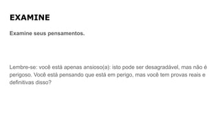 EXAMINE
Examine seus pensamentos.
Lembre-se: você está apenas ansioso(a): isto pode ser desagradável, mas não é
perigoso. Você está pensando que está em perigo, mas você tem provas reais e
definitivas disso?
 