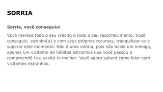 SORRIA
Sorria, você conseguiu!
Você merece todo o seu crédito e todo o seu reconhecimento. Você
conseguiu sozinho(a) e com seus próprios recursos, tranquilizar-se e
superar este momento. Não é uma vitória, pois não havia um inimigo,
apenas um visitante de hábitos estranhos que você passou a
compreendê-lo e aceitá-lo melhor. Você agora saberá como lidar com
visitantes estranhos.
 