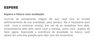 ESPERE
Espere o futuro com aceitação.
Livre-se do pensamento mágico de que você terá se livrado
definitivamente de sua ansiedade, para sempre. Ela é necessária para
você viver e continuar vivo(a). Em vez de se considerar livre dela,
surpreenda-se pelo jeito como você a maneja, como você acabou de
fazer agora. Esperando a ocorrência de ansiedade no futuro, você
estará em uma boa posição para lidar com ela novamente.
 