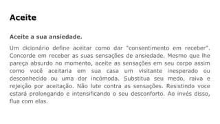 Aceite
Aceite a sua ansiedade.
Um dicionário define aceitar como dar "consentimento em receber".
Concorde em receber as suas sensações de ansiedade. Mesmo que lhe
pareça absurdo no momento, aceite as sensações em seu corpo assim
como você aceitaria em sua casa um visitante inesperado ou
desconhecido ou uma dor incómoda. Substitua seu medo, raiva e
rejeição por aceitação. Não lute contra as sensações. Resistindo voce
estará prolongando e intensificando o seu desconforto. Ao invés disso,
flua com elas.
 