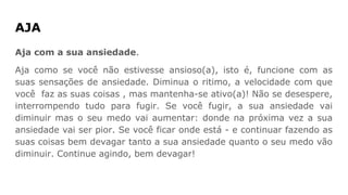 AJA
Aja com a sua ansiedade.
Aja como se você não estivesse ansioso(a), isto é, funcione com as
suas sensações de ansiedade. Diminua o ritimo, a velocidade com que
você faz as suas coisas , mas mantenha-se ativo(a)! Não se desespere,
interrompendo tudo para fugir. Se você fugir, a sua ansiedade vai
diminuir mas o seu medo vai aumentar: donde na próxima vez a sua
ansiedade vai ser pior. Se você ficar onde está - e continuar fazendo as
suas coisas bem devagar tanto a sua ansiedade quanto o seu medo vão
diminuir. Continue agindo, bem devagar!
 
