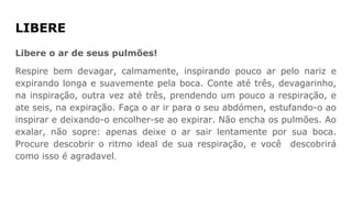 LIBERE
Libere o ar de seus pulmões!
Respire bem devagar, calmamente, inspirando pouco ar pelo nariz e
expirando longa e suavemente pela boca. Conte até três, devagarinho,
na inspiração, outra vez até três, prendendo um pouco a respiração, e
ate seis, na expiração. Faça o ar ir para o seu abdómen, estufando-o ao
inspirar e deixando-o encolher-se ao expirar. Não encha os pulmões. Ao
exalar, não sopre: apenas deixe o ar sair lentamente por sua boca.
Procure descobrir o ritmo ideal de sua respiração, e você descobrirá
como isso é agradavel.
 