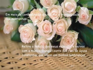Em meio às confusões do dia, dê-me a tranqüilidade das montanhas. Retire a tensão dos meus músculos e nervos com a música tranqüilizante dos rios de águas constantes que vivem em minhas lembranças. 